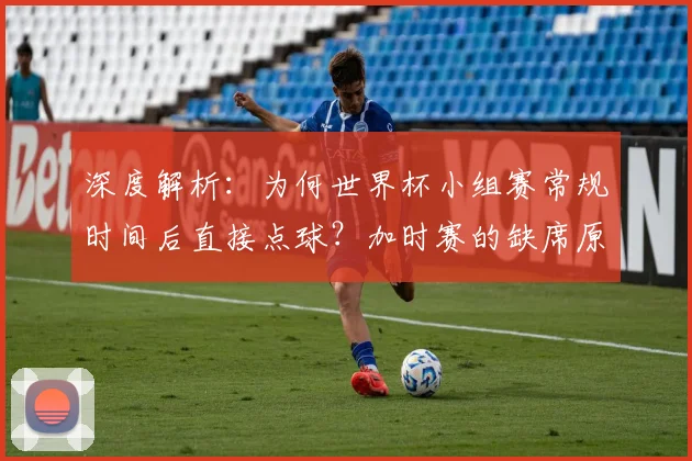 深度解析:为何世界杯小组赛常规时间后直接点球?加时赛的缺席原因