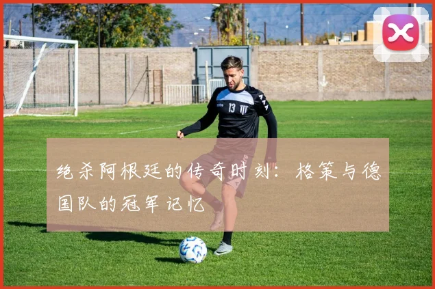 绝杀阿根廷的传奇时刻：格策与德国队的冠军记忆
