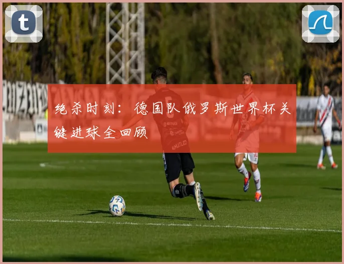 绝杀时刻：德国队俄罗斯世界杯关键进球全回顾