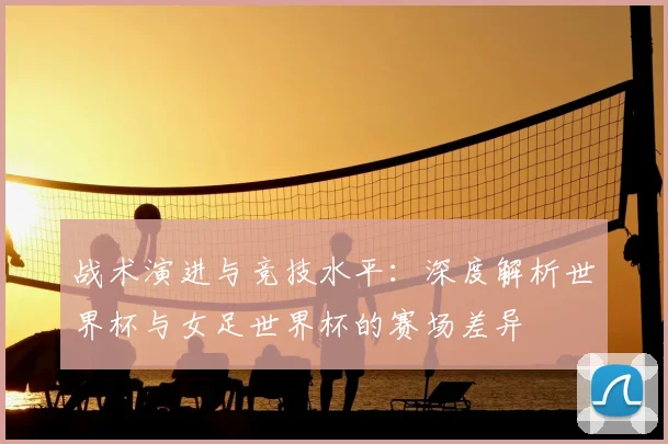 战术演进与竞技水平：深度解析世界杯与女足世界杯的赛场差异
