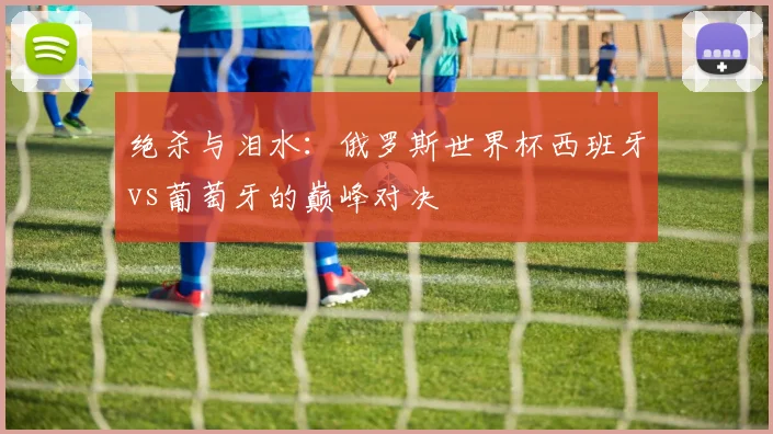 绝杀与泪水：俄罗斯世界杯西班牙vs葡萄牙的巅峰对决