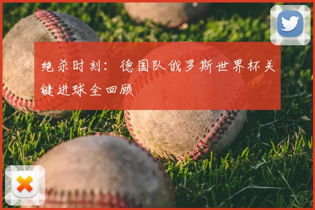 绝杀时刻：德国队俄罗斯世界杯关键进球全回顾
