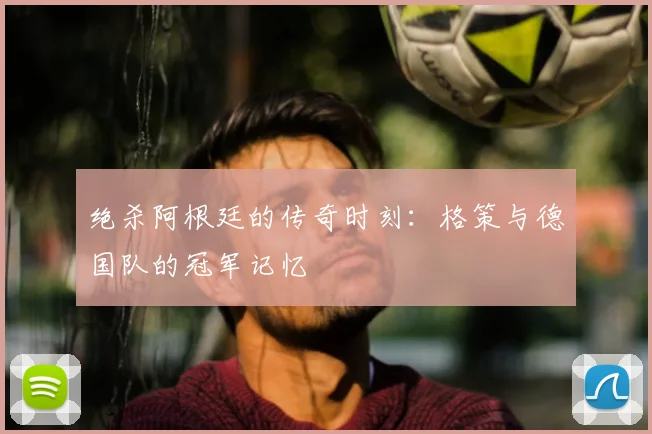 绝杀阿根廷的传奇时刻：格策与德国队的冠军记忆