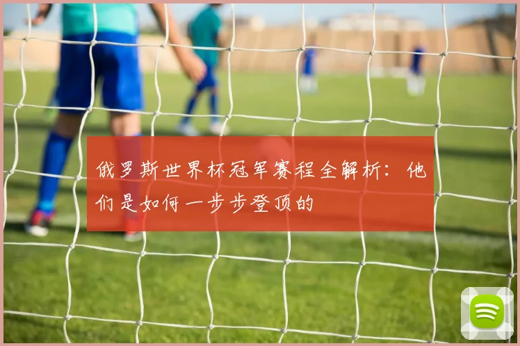 俄罗斯世界杯冠军赛程全解析：他们是如何一步步登顶的