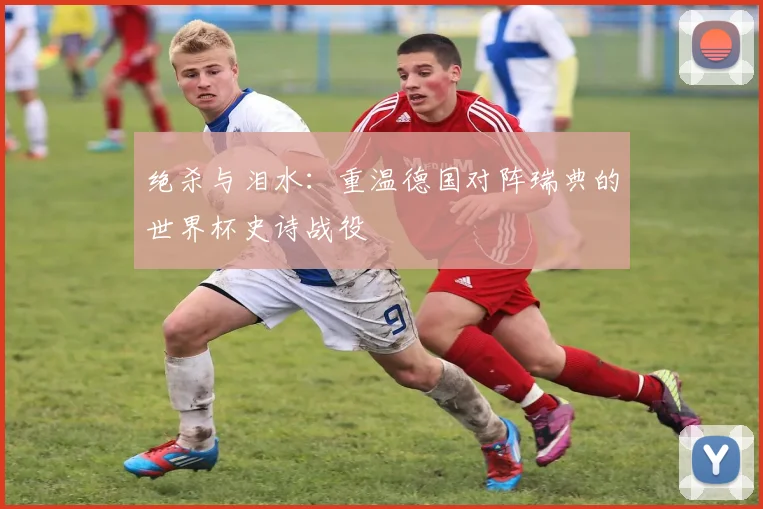 绝杀与泪水：重温德国对阵瑞典的世界杯史诗战役