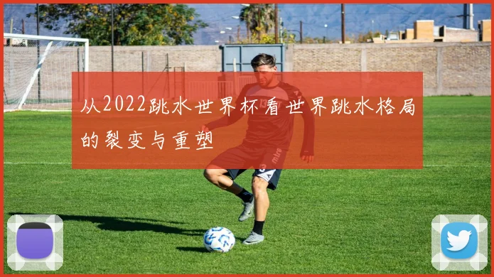 从2022跳水世界杯看世界跳水格局的裂变与重塑