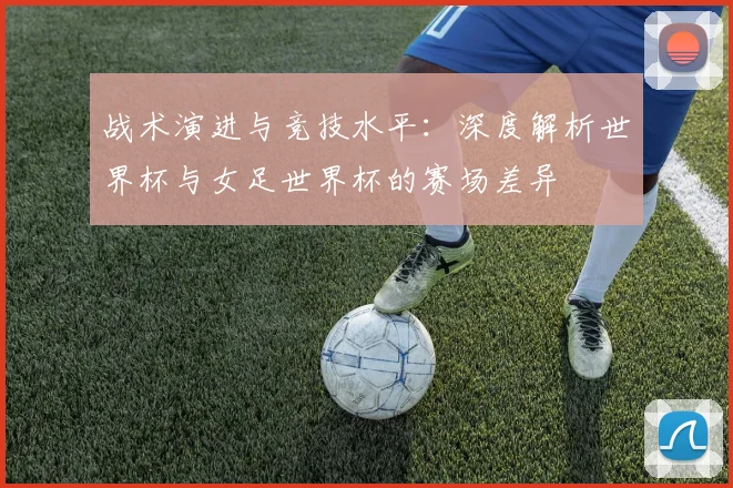 战术演进与竞技水平：深度解析世界杯与女足世界杯的赛场差异