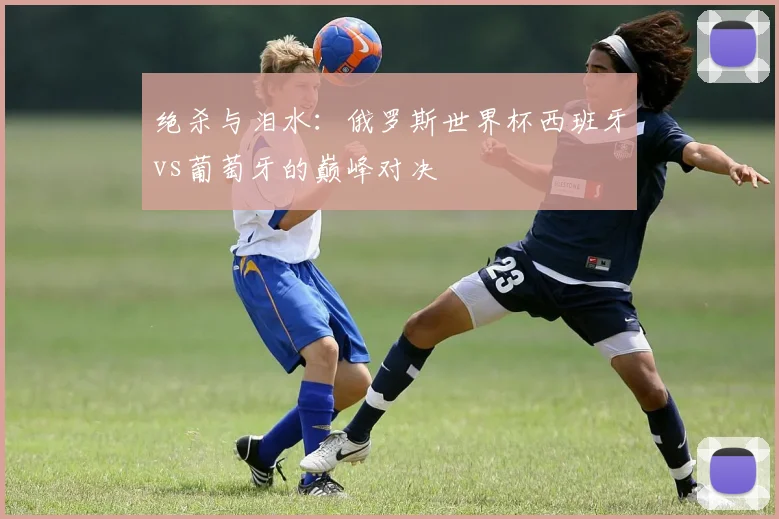 绝杀与泪水：俄罗斯世界杯西班牙vs葡萄牙的巅峰对决