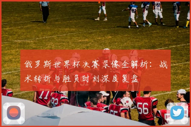 俄罗斯世界杯决赛录像全解析：战术转折与胜负时刻深度复盘