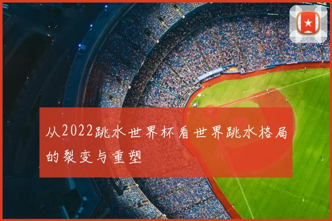 从2022跳水世界杯看世界跳水格局的裂变与重塑