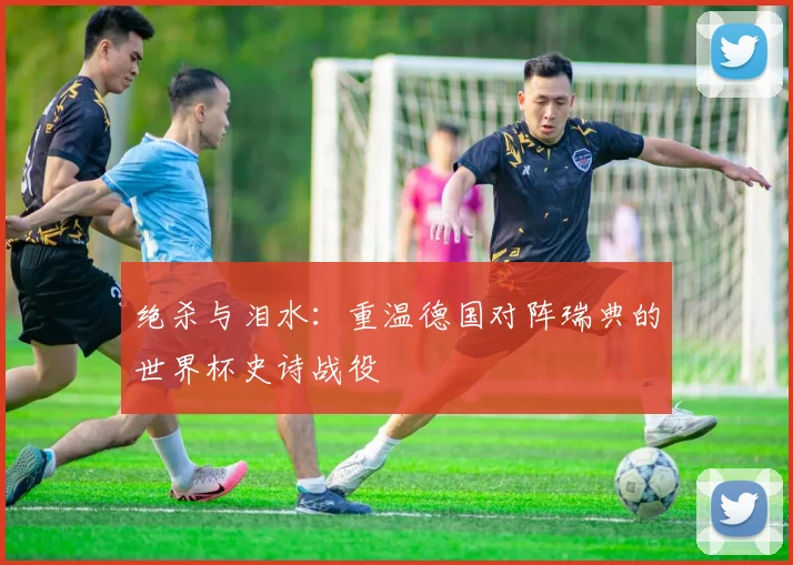 绝杀与泪水：重温德国对阵瑞典的世界杯史诗战役