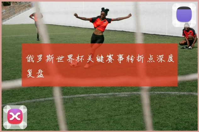 俄罗斯世界杯关键赛事转折点深度复盘