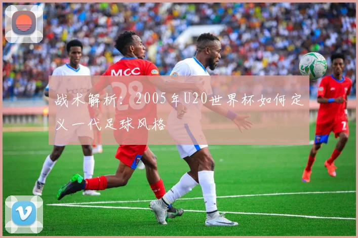 战术解析：2005年U20世界杯如何定义一代足球风格