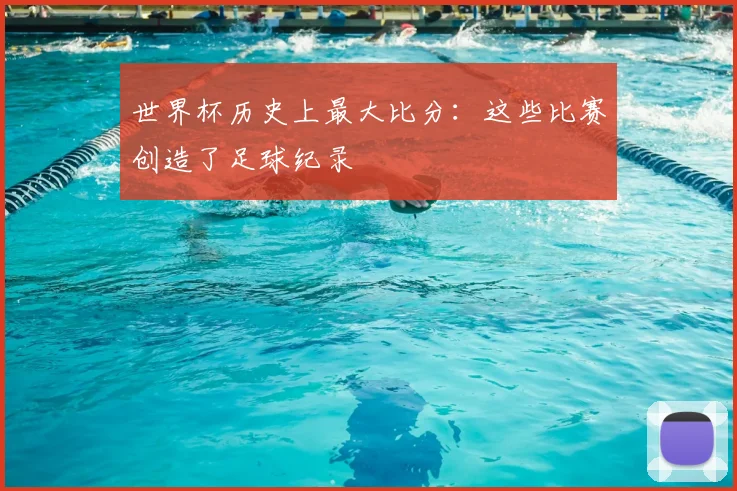 世界杯历史上最大比分:这些比赛创造了足球纪录