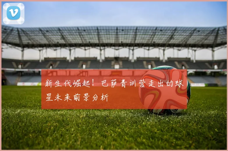 新生代崛起！巴萨青训营走出的球星未来前景分析