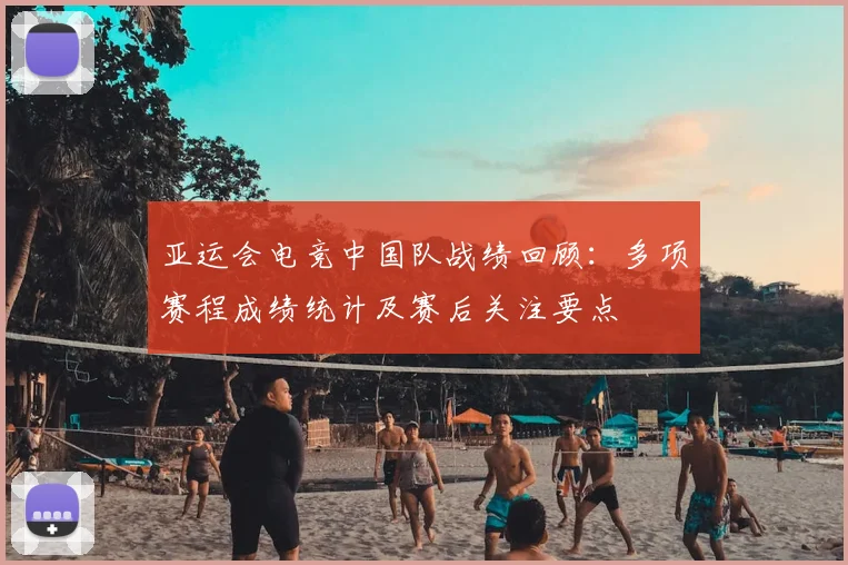 亚运会电竞中国队战绩回顾：多项赛程成绩统计及赛后关注要点