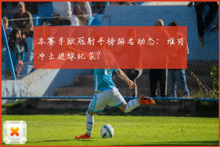 本赛季欧冠射手榜排名动态：谁将冲击进球纪录？