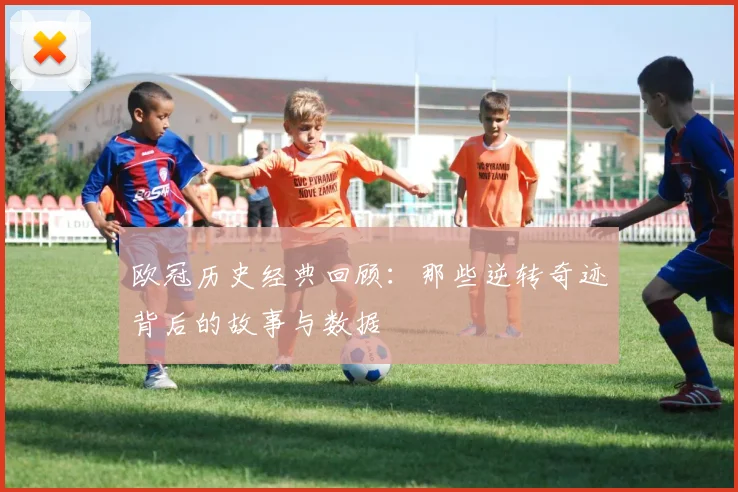 欧冠历史经典回顾：那些逆转奇迹背后的故事与数据