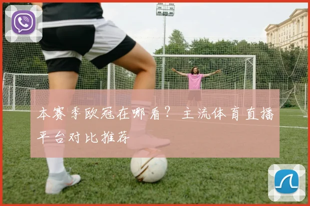 本赛季欧冠在哪看？主流体育直播平台对比推荐