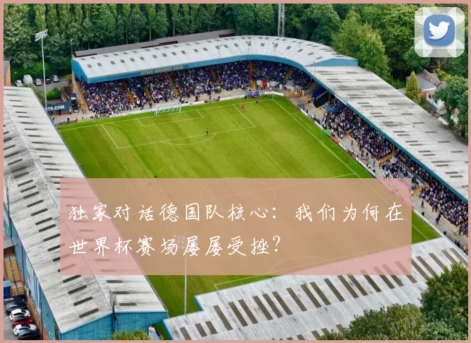 独家对话德国队核心：我们为何在世界杯赛场屡屡受挫？