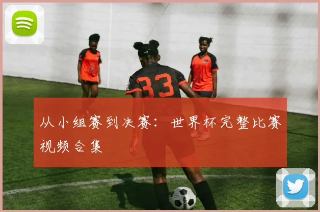 从小组赛到决赛：世界杯完整比赛视频合集