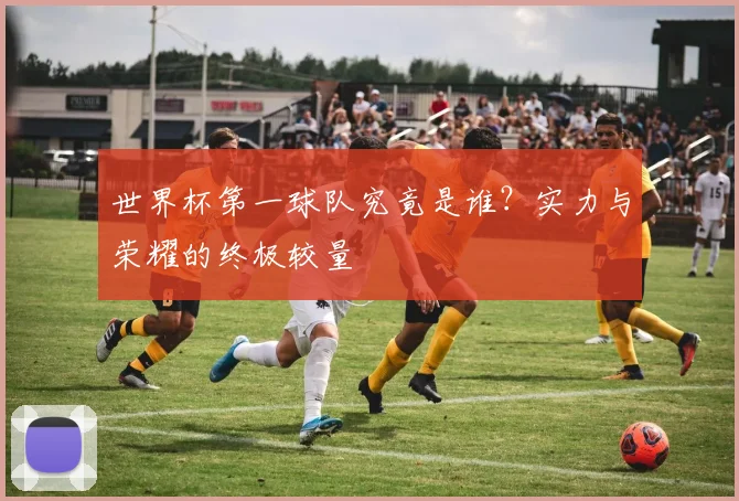 世界杯第一球队究竟是谁？实力与荣耀的终极较量