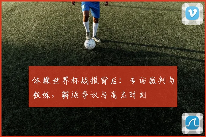 体操世界杯战报背后：专访裁判与教练，解读争议与高光时刻