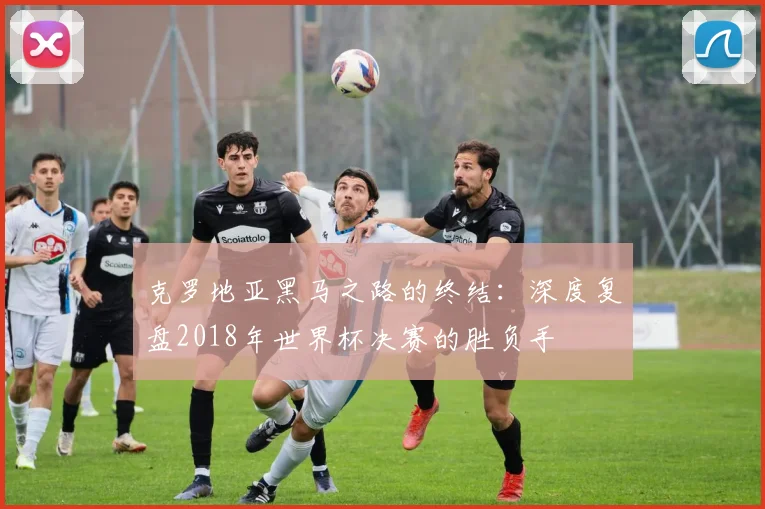 克罗地亚黑马之路的终结：深度复盘2018年世界杯决赛的胜负手