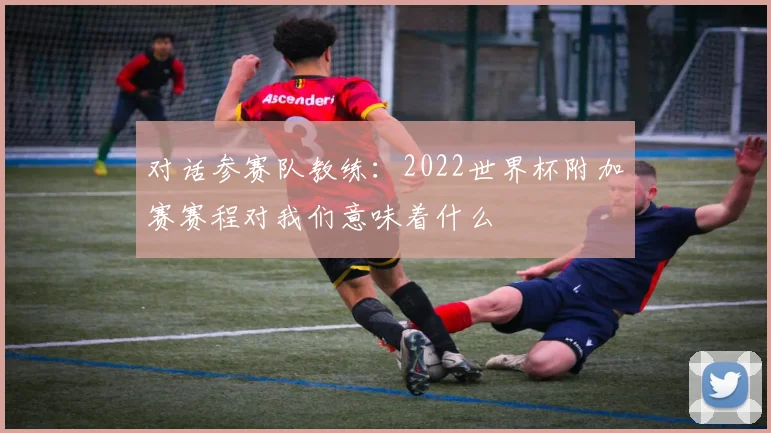对话参赛队教练：2022世界杯附加赛赛程对我们意味着什么
