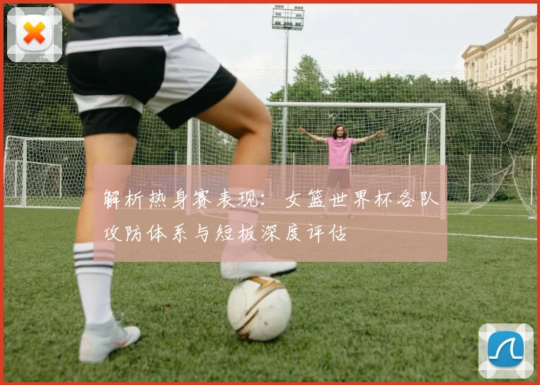 解析热身赛表现：女篮世界杯各队攻防体系与短板深度评估