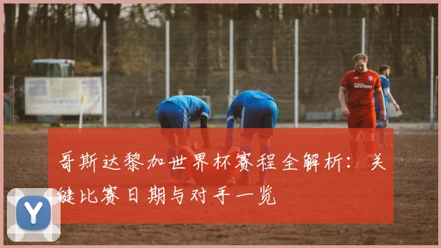 哥斯达黎加世界杯赛程全解析：关键比赛日期与对手一览